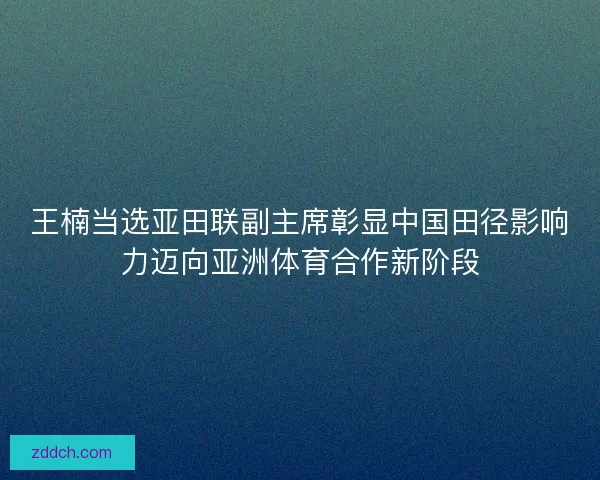 王楠当选亚田联副主席彰显中国田径影响力迈向亚洲体育合作新阶段