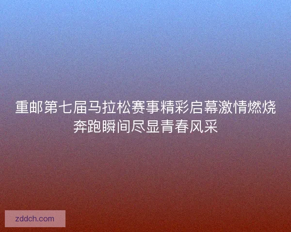 重邮第七届马拉松赛事精彩启幕激情燃烧奔跑瞬间尽显青春风采