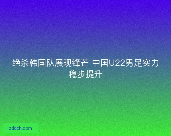绝杀韩国队展现锋芒 中国U22男足实力稳步提升