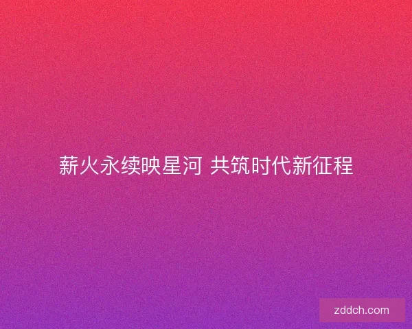 薪火永续映星河 共筑时代新征程