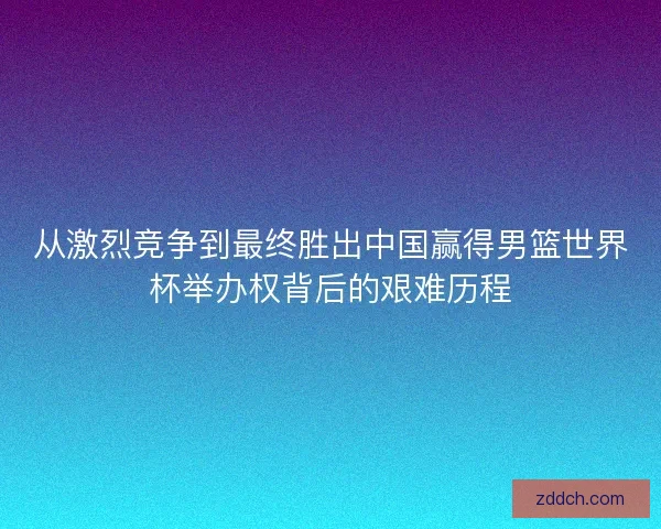 从激烈竞争到最终胜出中国赢得男篮世界杯举办权背后的艰难历程