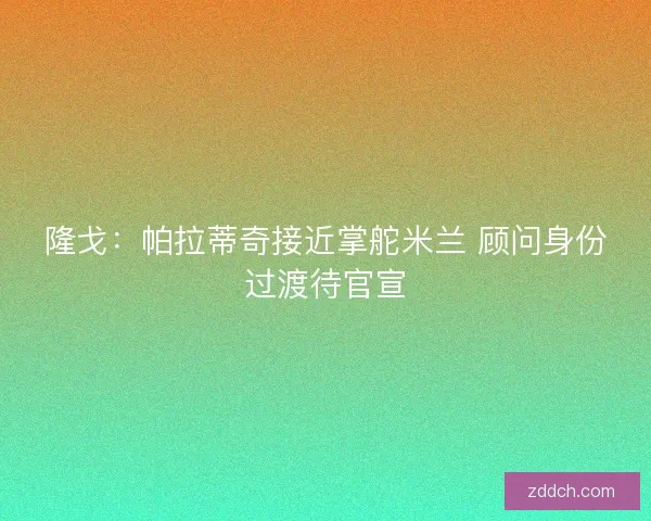 隆戈：帕拉蒂奇接近掌舵米兰 顾问身份过渡待官宣
