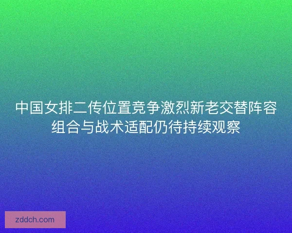 中国女排二传位置竞争激烈新老交替阵容组合与战术适配仍待持续观察